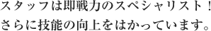 スタッフは即戦力のスペシャリスト！さらに技能の向上をはかっています。